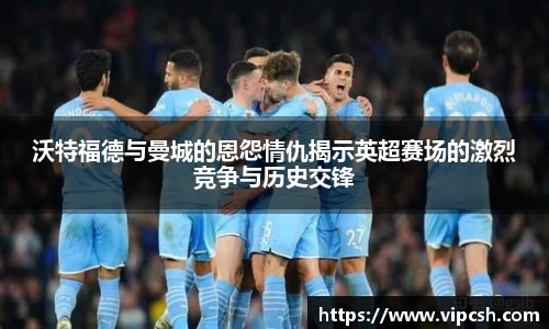 沃特福德与曼城的恩怨情仇揭示英超赛场的激烈竞争与历史交锋